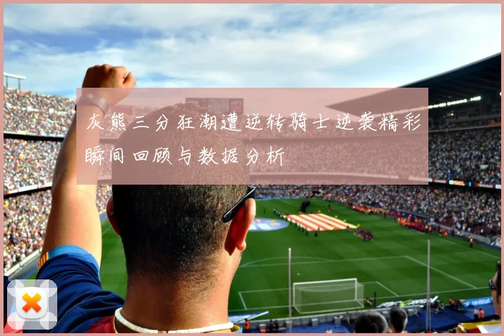 灰熊三分狂潮遭逆转骑士逆袭精彩瞬间回顾与数据分析