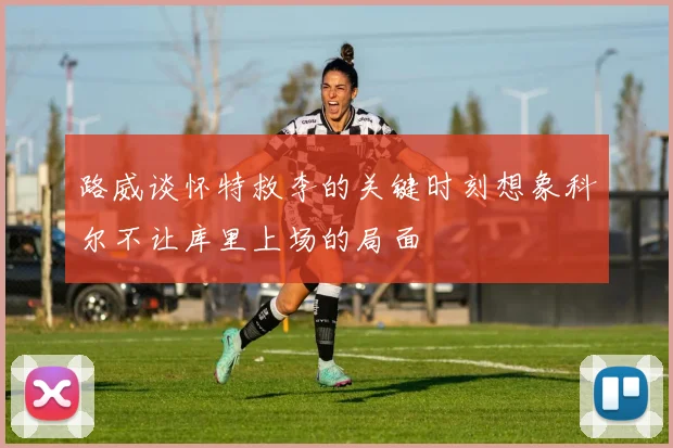 路威谈怀特救李的关键时刻想象科尔不让库里上场的局面