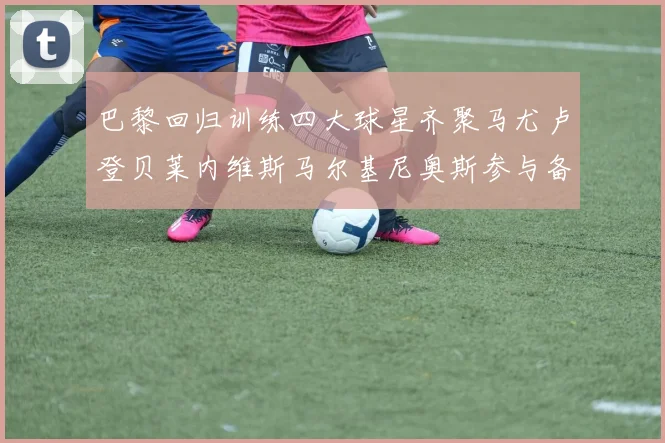 巴黎回归训练四大球星齐聚马尤卢登贝莱内维斯马尔基尼奥斯参与备战