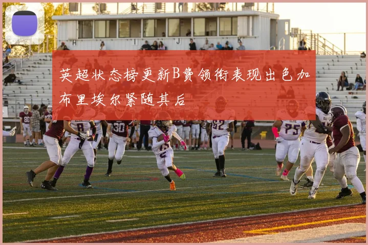英超状态榜更新B费领衔表现出色加布里埃尔紧随其后