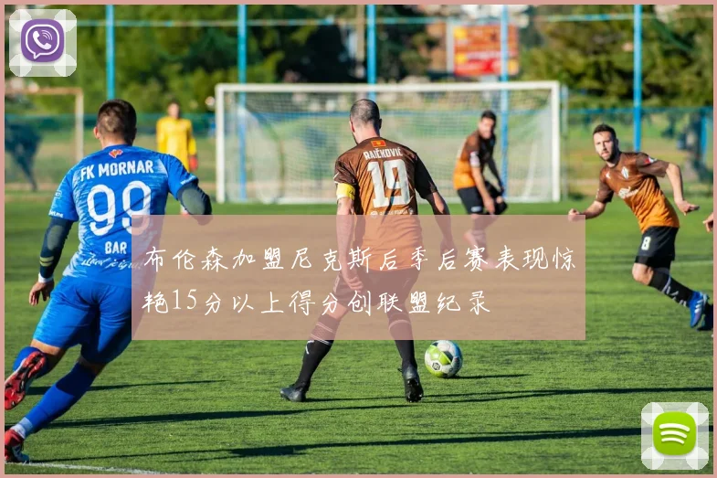 布伦森加盟尼克斯后季后赛表现惊艳15分以上得分创联盟纪录