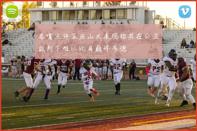名嘴点评亚历山大表现称其在公正裁判下难以比肩巅峰韦德