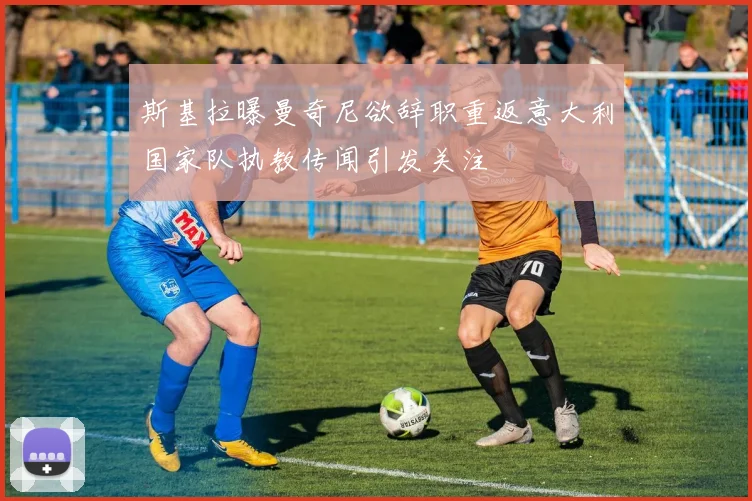 斯基拉曝曼奇尼欲辞职重返意大利国家队执教传闻引发关注