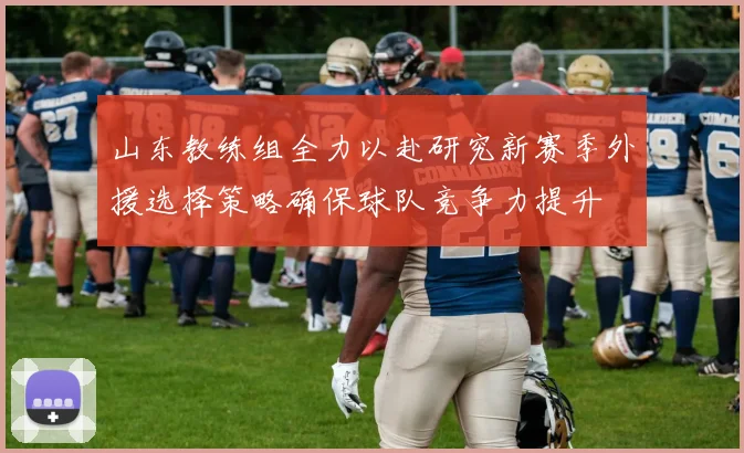 山东教练组全力以赴研究新赛季外援选择策略确保球队竞争力提升