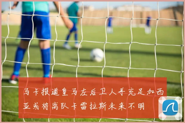 马卡报道皇马左后卫人手充足加西亚或将离队卡雷拉斯未来不明