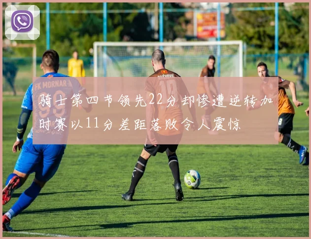 骑士第四节领先22分却惨遭逆转加时赛以11分差距落败令人震惊