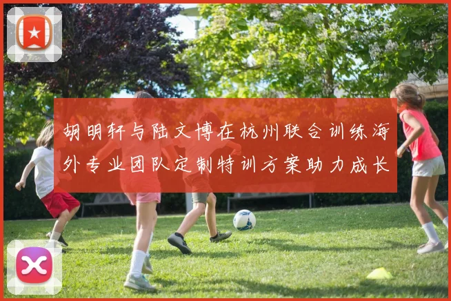 胡明轩与陆文博在杭州联合训练海外专业团队定制特训方案助力成长