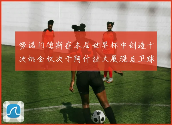 努诺门德斯在本届世界杯中创造十次机会仅次于阿什拉夫展现后卫球员的进攻潜力