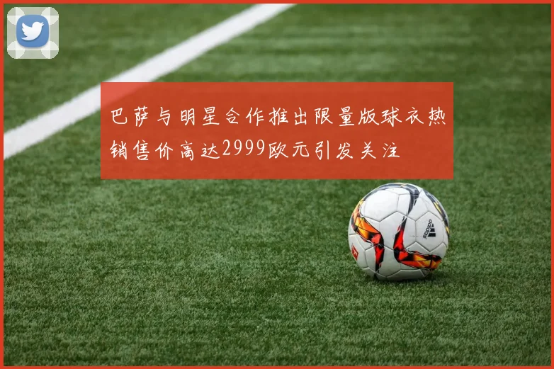 巴萨与明星合作推出限量版球衣热销售价高达2999欧元引发关注