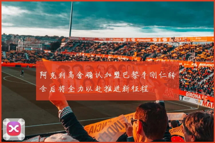 阿克利乌舍确认加盟巴黎李刚仁转会后将全力以赴推进新征程