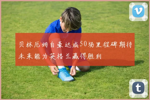贝林厄姆自豪达成50场里程碑期待未来能为英格兰赢得胜利