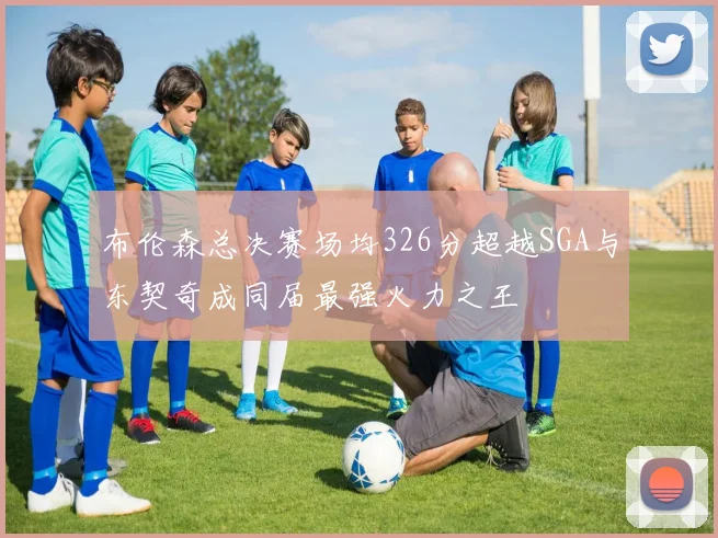 布伦森总决赛场均326分超越SGA与东契奇成同届最强火力之王