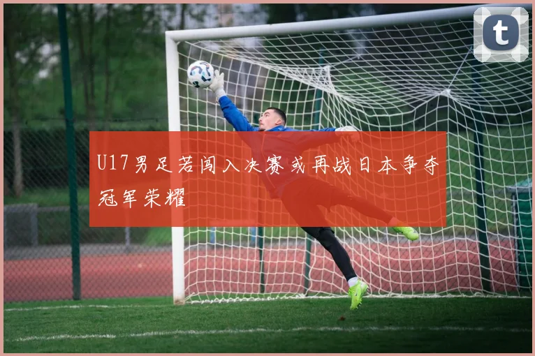 U17男足若闯入决赛或再战日本争夺冠军荣耀
