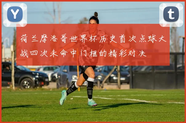荷兰摩洛哥世界杯历史首次点球大战四次未命中门框的精彩对决