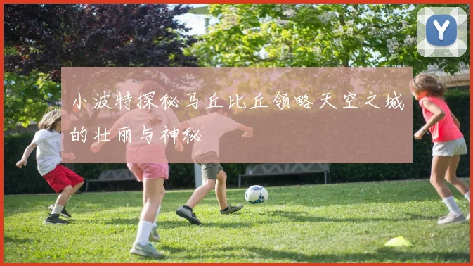 小波特探秘马丘比丘领略天空之城的壮丽与神秘